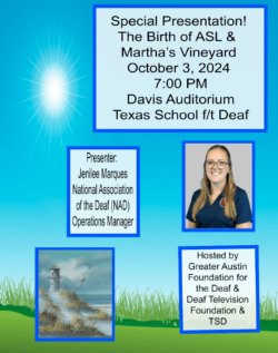 Image: Special Presentation! The Birth of ASL and Martha\'s Vineyard October 3, 2024 7:00 PM Davis Auditorium Texas School for the Deaf Presenter JEnilee Marques National Association of the Deaf (NAD) Operations Manager Hosted by Greater Austin Foundation for the Deaf and Deaf Television Foundation and TSD.